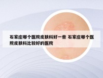 石家庄哪个医院皮肤科好一些 石家庄哪个医院皮肤科比较好的医院