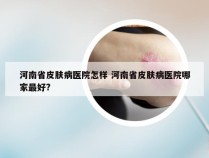 河南省皮肤病医院怎样 河南省皮肤病医院哪家最好?