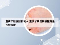 重庆华肤皮肤科坑人 重庆华肤皮肤病医院是几级医院