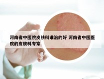 河南省中医院皮肤科谁治的好 河南省中医医院的皮肤科专家