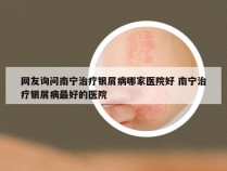 网友询问南宁治疗银屑病哪家医院好 南宁治疗银屑病最好的医院