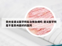 贵卅省遵义医学院能治银血病吗 遵义医学院是不是贵州最好的医院