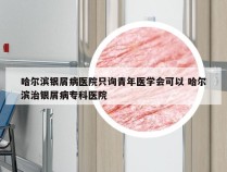 哈尔滨银屑病医院只询青年医学会可以 哈尔滨治银屑病专科医院