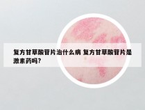 复方甘草酸苷片治什么病 复方甘草酸苷片是激素药吗?