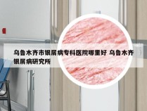 乌鲁木齐市银屑病专科医院哪里好 乌鲁木齐银屑病研究所