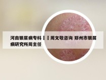 河南银屑病专科來問周文敬咨询 郑州市银屑病研究所周主任