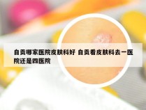 自贡哪家医院皮肤科好 自贡看皮肤科去一医院还是四医院