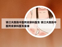 镇江大西路中医院皮肤科医生 镇江大西路中医院皮肤科医生是谁