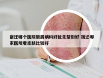 宿迁哪个医院银屑病科好优先楚街好 宿迁哪家医院看皮肤比较好