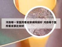 河南哪一家医院看皮肤病特别好 河南哪个医院看皮肤比较好