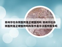 郑州华柱白斑医院是正规医院吗 郑州华柱白斑医院是正规医院吗陈俊杰是华注医院医生吗