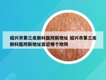 绍兴市第三皮肤科医院新地址 绍兴市第三皮肤科医院新地址靠近哪个地铁