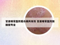 甘肃哪家医院看白癜风有效 甘肃哪家医院做肠镜专业