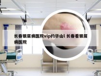 长春银屑病医院vip约华山l 长春看银屑病医院