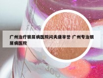 广州治疗银屑病医院问夫康享誉 广州专治银屑病医院