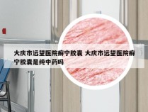 大庆市远望医院癣宁胶囊 大庆市远望医院癣宁胶囊是纯中药吗