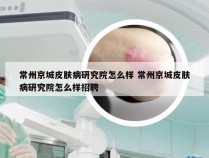 常州京城皮肤病研究院怎么样 常州京城皮肤病研究院怎么样招聘