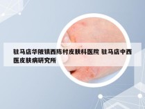 驻马店华陂镇西陈村皮肤科医院 驻马店中西医皮肤病研究所