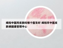 绵阳中医院皮肤科哪个医生好 绵阳市中医皮肤病健康管理中心