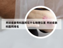 开封皮肤专科医院在什么地理位置 开封皮肤科医院排名