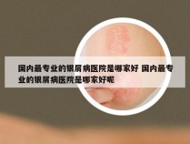 国内最专业的银屑病医院是哪家好 国内最专业的银屑病医院是哪家好呢