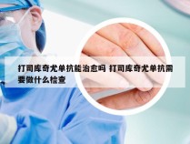 打司库奇尤单抗能治愈吗 打司库奇尤单抗需要做什么检查