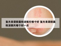 复方青黛胶囊和消银片哪个好 复方青黛胶囊和消银片哪个好一点