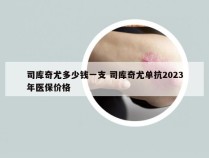 司库奇尤多少钱一支 司库奇尤单抗2023年医保价格