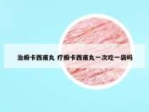 治癣卡西甫丸 疗癣卡西甫丸一次吃一袋吗