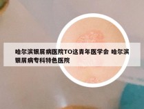 哈尔滨银屑病医院TO这青年医学会 哈尔滨银屑病专科特色医院