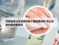 河南省周口市皮肤科哪个医院看的好 周口皮肤科医院哪家好