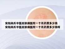 安阳尚氏中医皮肤病医院一个月药费多少钱 安阳尚氏中医皮肤病医院一个月药费多少钱呀