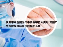 安阳市中医院治疗牛皮癣哪位大夫好 安阳市中医院皮肤科看皮肤病怎么样