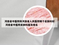 河南省中医院和河南省人民医院哪个皮肤科好 河南省中医院皮肤科医生排名