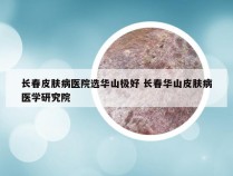 长春皮肤病医院选华山极好 长春华山皮肤病医学研究院