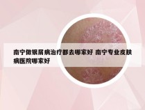 南宁做银屑病治疗都去哪家好 南宁专业皮肤病医院哪家好